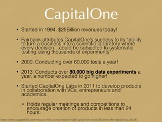 CapitalOne
• Started in 1994. $25Billion revenues today!
• Fairbank attributes CapitalOne’s success to its “ability
to turn a business into a scientiﬁc laboratory where
every decision…could be subjected to systematic
testing using thousands of experiments”
• 2000: Conducting over 60,000 tests a year!
• 2013: Conducts over 80,000 big data experiments a
year, a number expected to go higher!
• Started CapitalOne Labs in 2011 to develop products
in collaboration with VCs, entrepreneurs and
academics.
• Holds regular meetings and competitions to
encourage creation of products in less than 24
hours.
https://www.capgemini.com/resource-ﬁle-access/resource/pdf/capital-one-doing-business-the-digital-way_0.pdf
 
