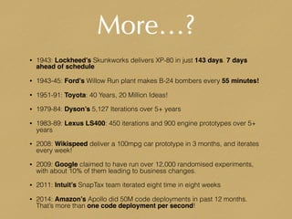 More…?
• 1943: Lockheed’s Skunkworks delivers XP-80 in just 143 days. 7 days
ahead of schedule
• 1943-45: Ford’s Willow Run plant makes B-24 bombers every 55 minutes!
• 1951-91: Toyota: 40 Years, 20 Million Ideas!
• 1979-84: Dyson’s 5,127 Iterations over 5+ years
• 1983-89: Lexus LS400: 450 iterations and 900 engine prototypes over 5+
years
• 2008: Wikispeed deliver a 100mpg car prototype in 3 months, and iterates
every week!
• 2009: Google claimed to have run over 12,000 randomised experiments,
with about 10% of them leading to business changes.
• 2011: Intuit’s SnapTax team iterated eight time in eight weeks
• 2014: Amazon’s Apollo did 50M code deployments in past 12 months.
That’s more than one code deployment per second!
 