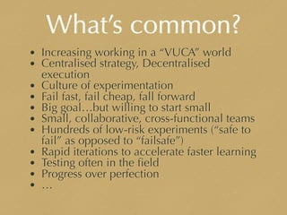 What’s common?
• Increasing working in a “VUCA” world
• Centralised strategy, Decentralised
execution
• Culture of experimentation
• Fail fast, fail cheap, fall forward
• Big goal…but willing to start small
• Small, collaborative, cross-functional teams
• Hundreds of low-risk experiments (“safe to
fail” as opposed to “failsafe”)
• Rapid iterations to accelerate faster learning
• Testing often in the ﬁeld
• Progress over perfection
• …
 