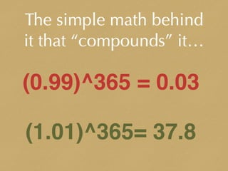 The simple math behind
it that “compounds” it…
(0.99)^365 = 0.03
(1.01)^365= 37.8
 