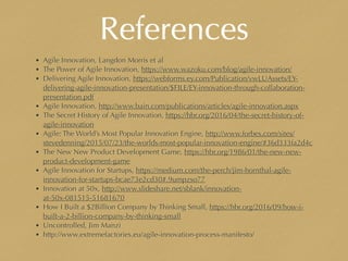 References
• Agile Innovation, Langdon Morris et al
• The Power of Agile Innovation, https://www.wazoku.com/blog/agile-innovation/
• Delivering Agile Innovation, https://webforms.ey.com/Publication/vwLUAssets/EY-
delivering-agile-innovation-presentation/$FILE/EY-innovation-through-collaboration-
presentation.pdf
• Agile Innovation, http://www.bain.com/publications/articles/agile-innovation.aspx
• The Secret History of Agile Innovation, https://hbr.org/2016/04/the-secret-history-of-
agile-innovation
• Agile: The World’s Most Popular Innovation Engine, http://www.forbes.com/sites/
stevedenning/2015/07/23/the-worlds-most-popular-innovation-engine/#36d333fa2d4c
• The New New Product Development Game, https://hbr.org/1986/01/the-new-new-
product-development-game
• Agile Innovation for Startups, https://medium.com/the-perch/jim-hornthal-agile-
innovation-for-startups-bcae73e2cd30#.9umpzso77
• Innovation at 50x, http://www.slideshare.net/sblank/innovation-
at-50x-081515-51681670
• How I Built a $2Billion Company by Thinking Small, https://hbr.org/2016/09/how-i-
built-a-2-billion-company-by-thinking-small
• Uncontrolled, Jim Manzi
• http://www.extremefactories.eu/agile-innovation-process-manifesto/
 
