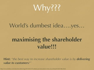 Why???
World’s dumbest idea….yes…
maximising the shareholder
value!!!
Hint: “the best way to increase shareholder value is by delivering
value to customers!”
http://www.forbes.com/sites/stevedenning/2015/02/27/is-there-an-innovation-crisis-at-us-ﬁrms/#358318fc34cb
 