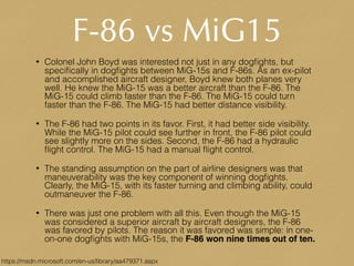 F-86 vs MiG15
• Colonel John Boyd was interested not just in any dogﬁghts, but
speciﬁcally in dogﬁghts between MiG-15s and F-86s. As an ex-pilot
and accomplished aircraft designer, Boyd knew both planes very
well. He knew the MiG-15 was a better aircraft than the F-86. The
MiG-15 could climb faster than the F-86. The MiG-15 could turn
faster than the F-86. The MiG-15 had better distance visibility.
• The F-86 had two points in its favor. First, it had better side visibility.
While the MiG-15 pilot could see further in front, the F-86 pilot could
see slightly more on the sides. Second, the F-86 had a hydraulic
ﬂight control. The MiG-15 had a manual ﬂight control.
• The standing assumption on the part of airline designers was that
maneuverability was the key component of winning dogﬁghts.
Clearly, the MiG-15, with its faster turning and climbing ability, could
outmaneuver the F-86.
• There was just one problem with all this. Even though the MiG-15
was considered a superior aircraft by aircraft designers, the F-86
was favored by pilots. The reason it was favored was simple: in one-
on-one dogﬁghts with MiG-15s, the F-86 won nine times out of ten.
https://msdn.microsoft.com/en-us/library/aa479371.aspx
 