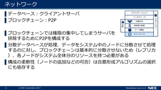 11 © NEC Corporation 2017
ネットワーク
▌データベース：クライアントサーバ
▌ブロックチェーン：P2P
▌ブロックチェーンでは権限の集中してしまうサーバを
排除するためにP2Pを構成する
▌分散データベースが処理、データをシステム中のノードに分散させて処理
するのに対し、ブロックチェーンは基本的に分散させないため（レプリカ
）、各ノードがシステム全体分のリソースを持つ必要がある
▌構成の柔軟性（ノードの追加などの可否）は合意形成アルゴリズムの選択
にも依存する
ネットワーク
データ構造
セキュリティ
同時実行制御
合意形成
インタフェース
（アプリケーション）
復旧
 