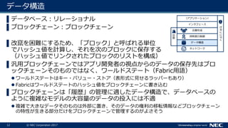 12 © NEC Corporation 2017
データ構造
▌データベース：リレーショナル
▌ブロックチェーン：ブロックチェーン
▌改竄を困難にするため、「ブロック」と呼ばれる単位
でハッシュ値を計算し、それを次のブロックに保存する
（ハッシュ値でリンクされたブロックのリストを構成）
▌汎用ブロックチェーンではアプリ開発者の視点からのデータの保存先はブロ
ックチェーンそのものではなく、ワールドステート（Fabric用語）
 ワールドステートはキー・バリュー・ストア（表形式に見せるラッパーもあり）
 Fabricはワールドステートのハッシュ値をブロックチェーンに書き込む
▌ブロックチェーンは「履歴」の管理に適したデータ構造で、データベースの
ように複雑なモデルの大容量のデータの投入には不適
 複雑で大きなデータそのものは外部に置き、そのデータの権利の移転情報などブロックチェーン
の特性が生きる部分だけをブロックチェーンで管理するのがよさそう
ネットワーク
データ構造
セキュリティ
同時実行制御
合意形成
インタフェース
（アプリケーション）
復旧
 