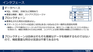 16 © NEC Corporation 2017
インタフェース
▌データベース
SQL、ODBC、JDBCなど規格あり
豊富な機能：集計、ストアドプロシージャ
▌ブロックチェーン
標準化された問合せ言語はなし
スマートコントラクトの記述にはDSLあるいはGoなどの一般的な言語を利用
• 無限ループや不適切なリソースへのアクセスから守るため、実行にコード量に応じたコストの支払い
を求めたり、機能の制限されたDSLの利用、コンテナによる実行環境の隔離などの対策を行っている
▌ブロックチェーンは自体はそもそも複雑なデータを格納するものではない
ので、機能豊富な問合せ言語は不要であるかも
ネットワーク
データ構造
セキュリティ
同時実行制御
合意形成
インタフェース
（アプリケーション）
復旧
 