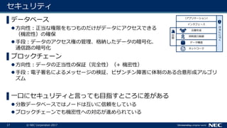17 © NEC Corporation 2017
セキュリティ
▌データベース
方向性：正当な権限をもつものだけがデータにアクセスできる
（機密性）の確保
手段：データのアクセス権の管理、格納したデータの暗号化、
通信路の暗号化
▌ブロックチェーン
方向性：データの正当性の保証（完全性）（+ 機密性）
手段：電子署名によるメッセージの検証、ビザンチン障害に体制のある合意形成アルゴリ
ズム
▌一口にセキュリティと言っても目指すところに差がある
分散データベースではノードは互いに信頼をしている
ブロックチェーンでも機密性への対応が進められている
ネットワーク
データ構造
セキュリティ
同時実行制御
合意形成
インタフェース
（アプリケーション）
復旧
 