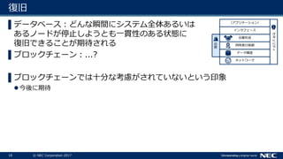18 © NEC Corporation 2017
復旧
▌データベース：どんな瞬間にシステム全体あるいは
あるノードが停止しようとも一貫性のある状態に
復旧できることが期待される
▌ブロックチェーン：...?
▌ブロックチェーンでは十分な考慮がされていないという印象
今後に期待
ネットワーク
データ構造
セキュリティ
同時実行制御
合意形成
インタフェース
（アプリケーション）
復旧
 