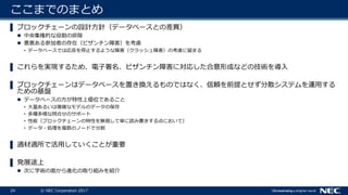 24 © NEC Corporation 2017
ここまでのまとめ
▌ ブロックチェーンの設計方針（データベースとの差異）
 中央集権的な役割の排除
 悪意ある参加者の存在（ビザンチン障害）を考慮
• データベースでは応答を停止するような障害（クラッシュ障害）の考慮に留まる
▌ これらを実現するため、電子署名、ビザンチン障害に対応した合意形成などの技術を導入
▌ ブロックチェーンはデータベースを置き換えるものではなく、信頼を前提とせず分散システムを運用する
ための基盤
 データベースの方が特性上優位であること
• 大量あるいは複雑なモデルのデータの保存
• 多種多様な問合せのサポート
• 性能（ブロックチェーンの特性を無視して単に読み書きする点において）
• データ・処理を複数のノードで分割
▌ 適材適所で活用していくことが重要
▌ 発展途上
 次に学術の面から進化の取り組みを紹介
 