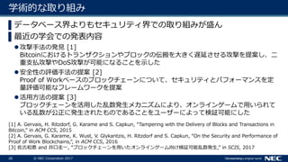 26 © NEC Corporation 2017
学術的な取り組み
▌データベース界よりもセキュリティ界での取り組みが盛ん
▌最近の学会での発表内容
攻撃手法の発見 [1]
Bitcoinにおけるトランザクションやブロックの伝搬を大きく遅延させる攻撃を提案し、二
重支払攻撃やDoS攻撃が可能になることを示した
安全性の評価手法の提案 [2]
Proof of Workベースのブロックチェーンについて、セキュリティとパフォーマンスを定
量評価可能なフレームワークを提案
活用方法の提案 [3]
ブロックチェーンを活用した乱数発生メカニズムにより、オンラインゲームで用いられて
いる乱数が公正に発生されたものであることをユーザーによって検証可能にした
[1] A. Gervais, H. Ritzdorf, G. Karame and S. Capkun, “Tampering with the Delivery of Blocks and Transactions in
Bitcoin,” in ACM CCS, 2015
[2] A. Gervais, G. Karame, K. Wust, V. Glykantzis, H. Ritzdorf and S. Capkun, “On the Security and Performance of
Proof of Work Blockchains,”, in ACM CCS, 2016
[3] 佐古和恵 and 井口圭一, “ブロックチェーンを用いたオンラインゲーム向け検証可能乱数発生,” in SCIS, 2017
 