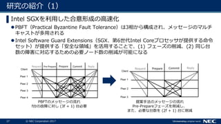 27 © NEC Corporation 2017
研究の紹介（1）
▌Intel SGXを利用した合意形成の高速化
PBFT（Practical Byzantine Fault Tolerance）は3相から構成され、メッセージのマルチ
キャストが多用される
Intel Software Guard Extensions（SGX、第6世代Intel Coreプロセッサが提供する命令
セット）が提供する「安全な領域」を活用することで、(1) フェーズの削減、(2) 同じ台
数の障害に対応するための必要ノード数の削減が可能になる
PBFTのメッセージの流れ
f台の故障に対し (3f + 1) 台必要
提案手法のメッセージの流れ
Pre-Prepareフェーズを削減し、
また、必要な台数を (2f + 1) 台に削減
 