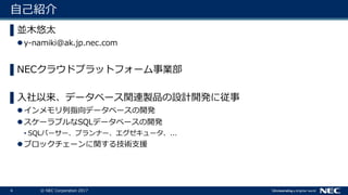4 © NEC Corporation 2017
自己紹介
▌並木悠太
y-namiki@ak.jp.nec.com
▌NECクラウドプラットフォーム事業部
▌入社以来、データベース関連製品の設計開発に従事
インメモリ列指向データベースの開発
スケーラブルなSQLデータベースの開発
• SQLパーサー、プランナー、エグゼキュータ、...
ブロックチェーンに関する技術支援
 