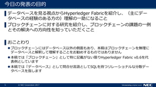 5 © NEC Corporation 2017
今日の発表の目的
▌データベースを見る視点からHyperledger Fabricを紹介し、（主にデー
タベースの経験のある方の）理解の一助になること
▌ブロックチェーンに対する研究を紹介し、ブロックチェーンの課題の一例
とその解決への方向性を知っていただくこと
▌おことわり
ブロックチェーンにはデータベース以外の側面もあり、本稿はブロックチェーンを無理に
データベースと解釈して理解することをお勧めするものではありません
本稿では「ブロックチェーン」として特に記載がない限りHyperledger Fabric v0.6を代
表例としています
本稿では「データベース」として問合せ言語としてSQLを持つリレーショナルな分散デー
タベースを指します
 