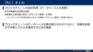 7 © NEC Corporation 2017
（先に）まとめ
▌ブロックチェーンの設計思想（データベースとの差異）
中央集権的な役割の排除
悪意ある参加者の存在（ビザンチン障害）を考慮
• データベースでは応答を停止するような障害（クラッシュ障害）の考慮に留まる
▌ブロックチェーンはデータベースを置き換えるものではなく、信頼を前提
せず分散システムを運用するための基盤
 