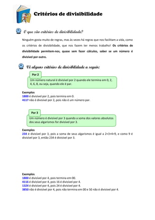 Critérios de divisibilidade
O que são critérios de divisibilidade?
Ninguém gosta muito de regras, mas às vezes há regras que nos facilitam a vida, como
os critérios de divisibilidade, que nos fazem ter menos trabalho! Os critérios de
divisibilidade permitem-nos, quase sem fazer cálculos, saber se um número é
divisível por outro.
Vê alguns critérios de divisibilidade a seguir:
Exemplos
1800 é divisível por 2, pois termina em 0.
4117 não é divisível por 2, pois não é um número par.
Exemplos
234 é divisível por 3, pois a soma de seus algarismos é igual a 2+3+4=9, e como 9 é
divisível por 3, então 234 é divisível por 3.
Exemplos
1800 é divisível por 4, pois termina em 00.
4116 é divisível por 4, pois 16 é divisível por 4.
1324 é divisível por 4, pois 24 é divisível por 4.
3850 não é divisível por 4, pois não termina em 00 e 50 não é divisível por 4.
Um número natural é divisível por 2 quando ele termina em 0, 2,
4, 6, 8, ou seja, quando ele é par.
Por 2
Um número é divisível por 3 quando a soma dos valores absolutos
dos seus algarismos for divisível por 3.
Por 3
 