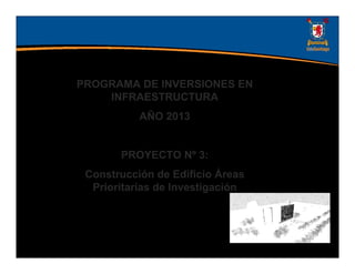 PROGRAMA DE INVERSIONES EN
    INFRAESTRUCTURA
           AÑO 2013


       PROYECTO Nº 3:
 Construcción de Edificio Áreas
  Prioritarias de Investigación
 