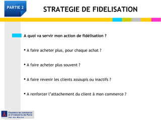 A quoi va servir mon action de fidélisation ?
 A faire acheter plus, pour chaque achat ?
 A faire acheter plus souvent ?
 A faire revenir les clients assoupis ou inactifs ?
 A renforcer l’attachement du client à mon commerce ?
STRATEGIE DE FIDELISATIONPARTIE 2
 