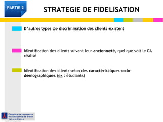 D’autres types de discrimination des clients existent
Identification des clients suivant leur ancienneté, quel que soit le CA
réalisé
Identification des clients selon des caractéristiques socio-
démographiques (ex : étudiants)
STRATEGIE DE FIDELISATIONPARTIE 2
 