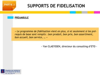 PREAMBULE
« Le programme de fidélisation vient en plus, si et seulement si les pré-
requis de base sont remplis : bon produit, bon prix, bon assortiment,
bon accueil, bon service, … »
- Yan CLAEYSSEN, directeur du consulting d’ETO -
SUPPORTS DE FIDELISATIONPARTIE 3
 