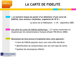 « Le montant moyen du panier d’un détenteur d’une carte de
fidélité, tous secteurs confondus, augmente de 39 % »
La lettre de la fidélisation – n°45 – septembre 2005
Une offre de cartes de fidélité pléthorique : 3,7 cartes conservées en
moyenne par les consommateurs français (Etude TNS Direct 2006)
Nécessitant de faire preuve d’originalité dans votre approche :
 Carte de fidélité payante (avec une vraie offre derrière)
 Identification du consommateur par son nom (pas de carte)
 Système de récompense réfléchi
LA CARTE DE FIDELITEPARTIE 3
 