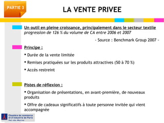 Un outil en pleine croissance, principalement dans le secteur textile
progression de 126 % du volume de CA entre 2006 et 2007
- Source : Benchmark Group 2007 -
Principe :
 Durée de la vente limitée
 Remises pratiquées sur les produits attractives (50 à 70 %)
 Accès restreint
Pistes de réflexion :
 Organisation de présentations, en avant-première, de nouveaux
produits
 Offre de cadeaux significatifs à toute personne invitée qui vient
accompagnée
LA VENTE PRIVEEPARTIE 3
 