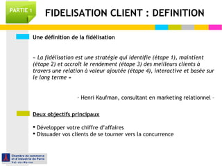 Une définition de la fidélisation
« La fidélisation est une stratégie qui identifie (étape 1), maintient
(étape 2) et accroît le rendement (étape 3) des meilleurs clients à
travers une relation à valeur ajoutée (étape 4), interactive et basée sur
le long terme »
- Henri Kaufman, consultant en marketing relationnel –
Deux objectifs principaux
 Développer votre chiffre d’affaires
 Dissuader vos clients de se tourner vers la concurrence
FIDELISATION CLIENT : DEFINITIONPARTIE 1
 