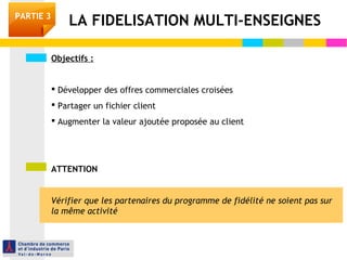 Objectifs :
 Développer des offres commerciales croisées
 Partager un fichier client
 Augmenter la valeur ajoutée proposée au client
ATTENTION
Vérifier que les partenaires du programme de fidélité ne soient pas sur
la même activité
LA FIDELISATION MULTI-ENSEIGNESPARTIE 3
 