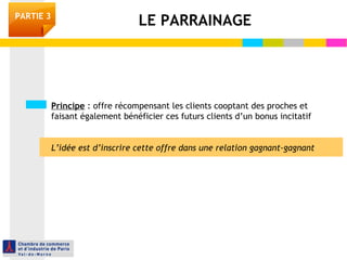 Principe : offre récompensant les clients cooptant des proches et
faisant également bénéficier ces futurs clients d’un bonus incitatif
L’idée est d’inscrire cette offre dans une relation gagnant-gagnant
LE PARRAINAGEPARTIE 3
 