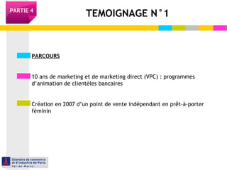 TEMOIGNAGE N°1PARTIE 4
PARCOURS
10 ans de marketing et de marketing direct (VPC) : programmes
d’animation de clientèles bancaires
Création en 2007 d’un point de vente indépendant en prêt-à-porter
féminin
 