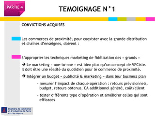 TEMOIGNAGE N°1PARTIE 4
CONVICTIONS ACQUISES
Les commerces de proximité, pour coexister avec la grande distribution
et chaînes d’enseignes, doivent :
S’approprier les techniques marketing de fidélisation des « grands »
 Le marketing « one-to-one » est bien plus qu’un concept de VPCiste.
Il doit être une réalité du quotidien pour le commerce de proximité.
 Intégrer un budget « publicité & marketing » dans leur business plan
- mesurer l’impact de chaque opération : retours prévisionnels,
budget, retours obtenus, CA additionnel généré, coût/client
- tester différents type d’opération et améliorer celles qui sont
efficaces
 