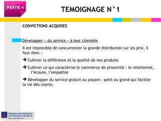 TEMOIGNAGE N°1PARTIE 4
CONVICTIONS ACQUISES
Développer « du service » à leur clientèle
Il est impossible de concurrencer la grande distribution sur les prix, il
faut donc :
 Cultiver la différence et la qualité de nos produits
 Cultiver ce qui caractérise le commerce de proximité : le relationnel,
l’écoute, l’empathie
 Développer du service gratuit ou payant : petit ou grand qui facilite
la vie des clients
 