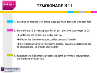 TEMOIGNAGE N°1PARTIE 4
1. La carte de fidélité : un grand classique mais toujours très apprécié
2. Le mailing et l’e-mailing pour lisser et si possible augmenter le CA
 Anticiper les baisses prévisibles de CA
 Pallier les fermetures ponctuelles pendant l’année
 Etre présent sur les évènements phares, exploités également par
la concurrence, la grande distribution
3. Exploiter les évènements propres au point de vente : inauguration,
anniversaire d’ouverture
 