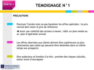 TEMOIGNAGE N°1PARTIE 4
PRECAUTIONS
Ponctuer l’année mais ne pas banaliser les offres spéciales : le prix
normal doit rester le prix de référence
 Avoir une visibilité des actions à mener ; bâtir un plan media ou
un plan d’opération annuel
Les offres réservées aux clients doivent être supérieures ou plus
valorisantes que celles qui peuvent être destinées dans un même
temps aux prospects
Etre audacieux et humble à la fois : prendre des risques calculés,
tester avant d’extrapoler
 