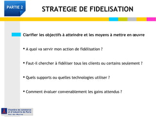 Clarifier les objectifs à atteindre et les moyens à mettre en œuvre
 A quoi va servir mon action de fidélisation ?
 Faut-il chercher à fidéliser tous les clients ou certains seulement ?
 Quels supports ou quelles technologies utiliser ?
 Comment évaluer convenablement les gains attendus ?
STRATEGIE DE FIDELISATIONPARTIE 2
 