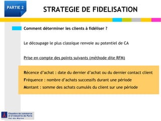 PARTIE 2 STRATEGIE DE FIDELISATION 
Comment déterminer les clients à fidéliser ? 
Le découpage le plus classique renvoie au potentiel de CA 
Prise en compte des points suivants (méthode dite RFM) 
Récence d’achat : date du dernier d’achat ou du dernier contact client 
Fréquence : nombre d’achats successifs durant une période 
Montant : somme des achats cumulés du client sur une période 
 