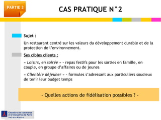 PARTIE 3 CAS PRATIQUE N°2 
Sujet : 
Un restaurant centré sur les valeurs du développement durable et de la 
protection de l’environnement. 
Ses cibles clients : 
« Loisirs, en soirée » - repas festifs pour les sorties en famille, en 
couple, en groupe d’affaires ou de jeunes 
« Clientèle déjeuner » - formules s’adressant aux particuliers soucieux 
de tenir leur budget temps 
- Quelles actions de fidélisation possibles ? - 
 