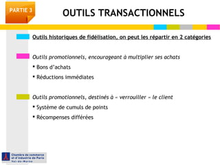 PARTIE 3 OUTILS TRANSACTIONNELS 
Outils historiques de fidélisation, on peut les répartir en 2 catégories 
Outils promotionnels, encourageant à multiplier ses achats 
 Bons d’achats 
 Réductions immédiates 
Outils promotionnels, destinés à « verrouiller » le client 
 Système de cumuls de points 
 Récompenses différées 
 