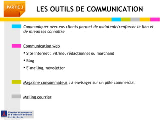 PARTIE 3 LES OUTILS DE COMMUNICATION 
Communiquer avec vos clients permet de maintenir/renforcer le lien et 
de mieux les connaître 
Communication web 
 Site Internet : vitrine, rédactionnel ou marchand 
 Blog 
 E-mailing, newsletter 
Magazine consommateur : à envisager sur un pôle commercial 
Mailing courrier 
 