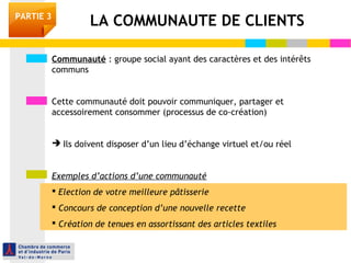 PARTIE 3 LA COMMUNAUTE DE CLIENTS 
Communauté : groupe social ayant des caractères et des intérêts 
communs 
Cette communauté doit pouvoir communiquer, partager et 
accessoirement consommer (processus de co-création) 
 Ils doivent disposer d’un lieu d’échange virtuel et/ou réel 
Exemples d’actions d’une communauté 
 Election de votre meilleure pâtisserie 
 Concours de conception d’une nouvelle recette 
 Création de tenues en assortissant des articles textiles 
 