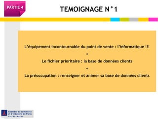 PARTIE 4 TEMOIGNAGE N°1 
L’équipement incontournable du point de vente : l’informatique !!! 
+ 
Le fichier prioritaire : la base de données clients 
+ 
La préoccupation : renseigner et animer sa base de données clients 
 