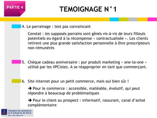 PARTIE 4 TEMOIGNAGE N°1 
4. Le parrainage : test pas convaincant 
Constat : les supposés parrains sont gênés vis-à-vis de leurs filleuls 
potentiels eu égard à la récompense « contractualisée ». Les clients 
retirent une plus grande satisfaction personnelle à être prescripteurs 
non-rémunérés 
5. Chèque cadeau anniversaire : pur produit marketing « one-to-one » 
utilisé par les VPCistes. A se réapproprier en tant que commerçant. 
6. Site internet pour un petit commerce, mais oui bien sûr ! 
 Pour le commerce : accessible, malléable, évolutif, qui peut 
répondre à beaucoup de problématiques 
 Pour le client ou prospect : informatif, rassurant, canal d’achat 
complémentaire 
 