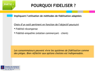 PARTIE 1 POURQUOI FIDELISER ? 
Impliquant l’utilisation de méthodes de fidélisation adaptées 
Choix d’un outil pertinent en fonction de l’objectif poursuivi 
 Fidélité-récompense 
 Fidélité-empathie (relation commerçant – client) 
Les consommateurs peuvent vivre les systèmes de fidélisation comme 
des pièges. Bien réfléchir aux options choisies est indispensable. 
 