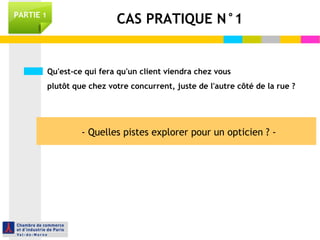 PARTIE 1 CAS PRATIQUE N°1 
Qu'est-ce qui fera qu'un client viendra chez vous 
plutôt que chez votre concurrent, juste de l'autre côté de la rue ? 
- Quelles pistes explorer pour un opticien ? - 
 