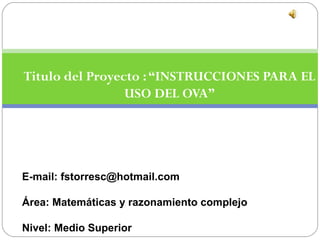 Titulo del Proyecto : “INSTRUCCIONES PARA EL
                 USO DEL OVA”




E-mail: fstorresc@hotmail.com

Área: Matemáticas y razonamiento complejo

Nivel: Medio Superior
 