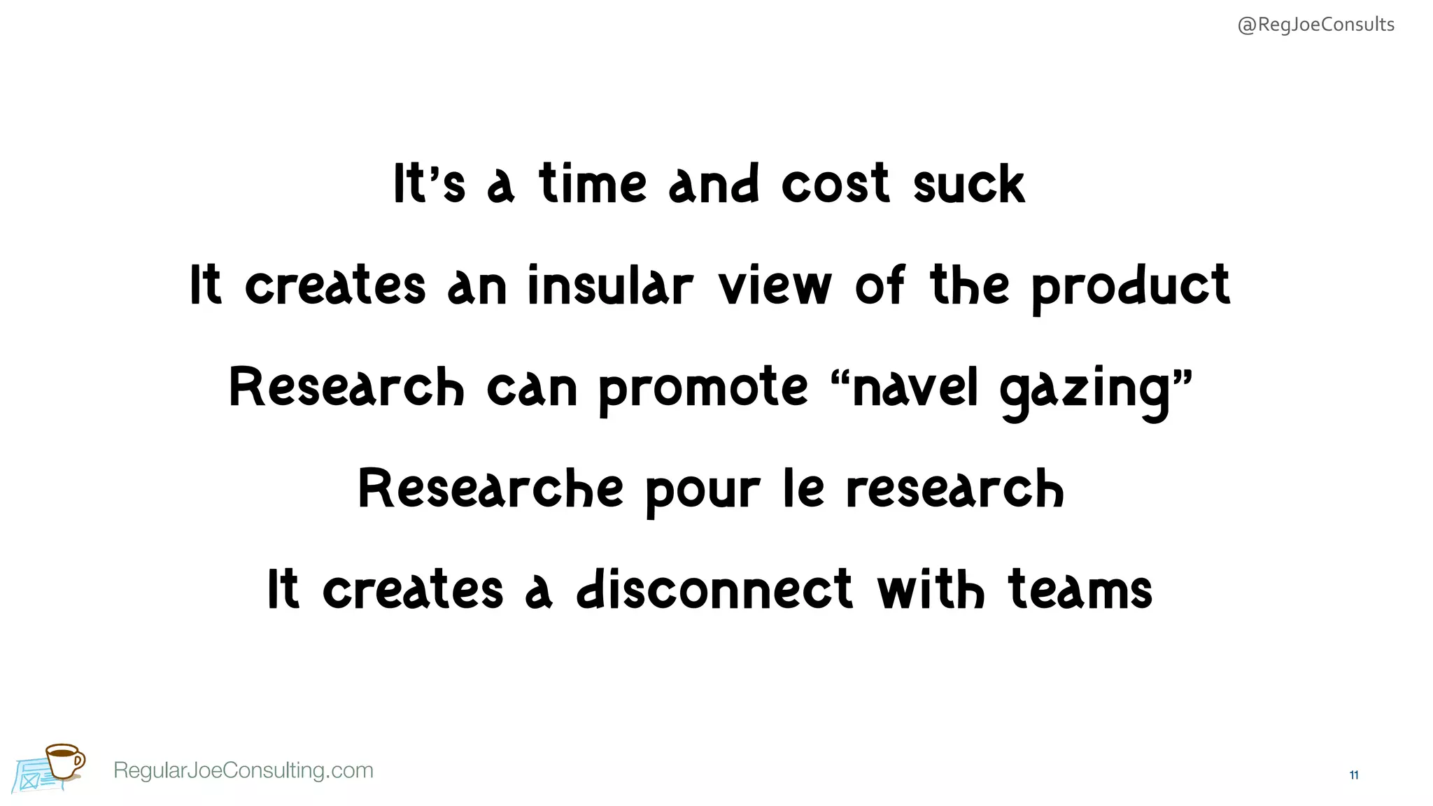 @RegJoeConsults
RegularJoeConsulting.com
It’s a time and cost suck

It creates an insular view of the product

Research can promote “navel gazing”

Researche pour le research

It creates a disconnect with teams
11
 