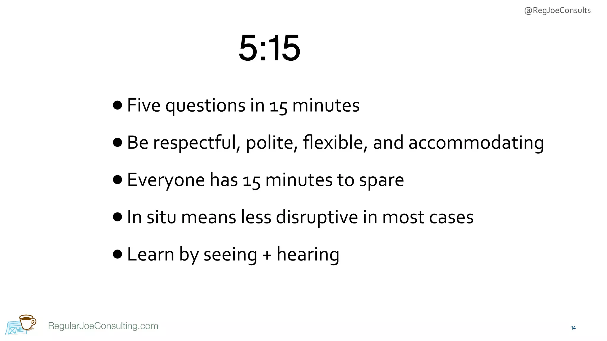 @RegJoeConsults
RegularJoeConsulting.com
5:15
•Five	questions	in	15	minutes	
•Be	respectful,	polite,	ﬂexible,	and	accommodating	
•Everyone	has	15	minutes	to	spare	
•In	situ	means	less	disruptive	in	most	cases	
•Learn	by	seeing	+	hearing
14
 