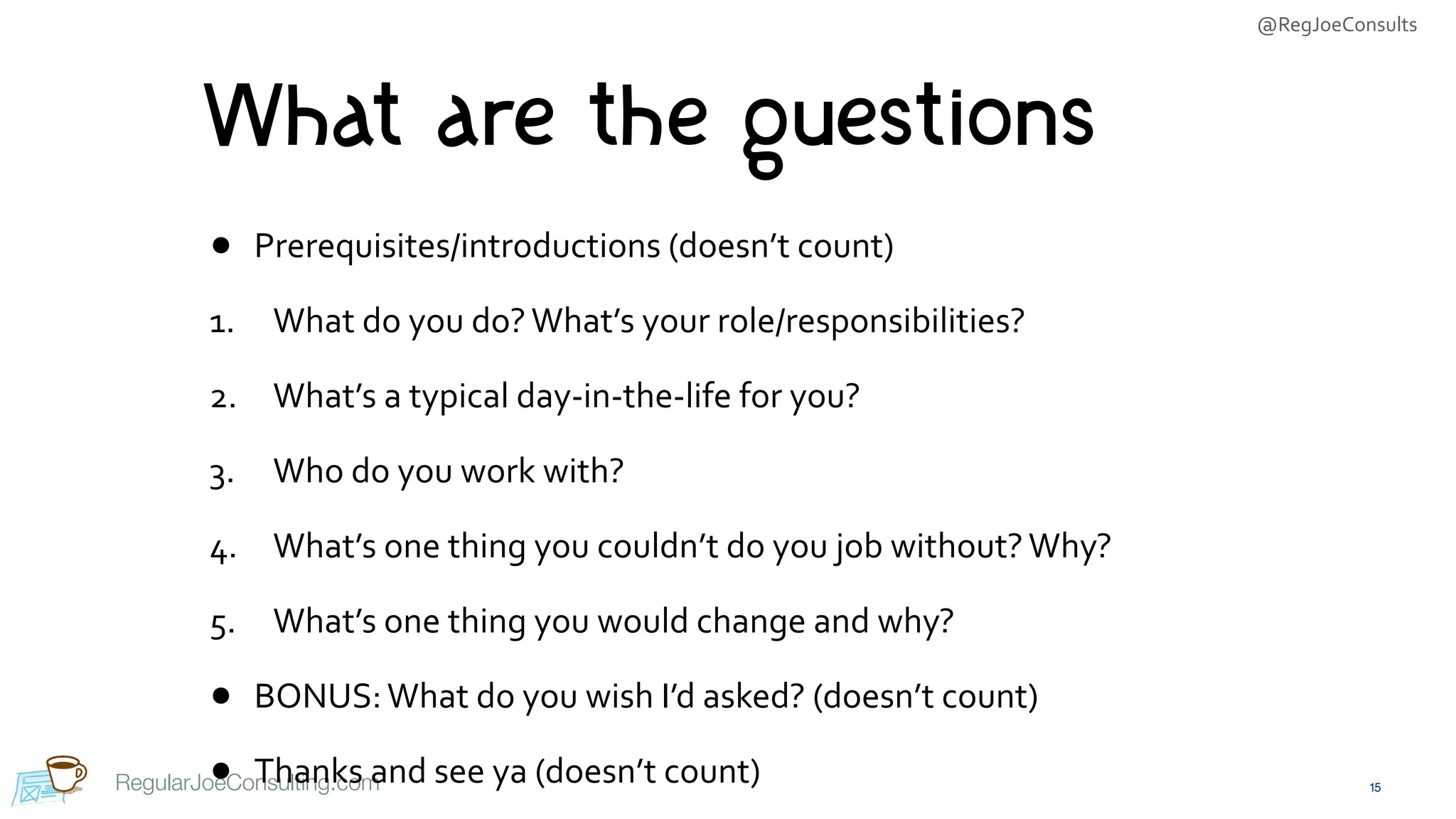 @RegJoeConsults
RegularJoeConsulting.com
What are the questions
• Prerequisites/introductions	(doesn’t	count)	
1. What	do	you	do?	What’s	your	role/responsibilities?	
2. What’s	a	typical	day-in-the-life	for	you?	
3. Who	do	you	work	with?	
4. What’s	one	thing	you	couldn’t	do	you	job	without?	Why?	
5. What’s	one	thing	you	would	change	and	why?	
• BONUS:	What	do	you	wish	I’d	asked?	(doesn’t	count)	
• Thanks	and	see	ya	(doesn’t	count) 15
 
