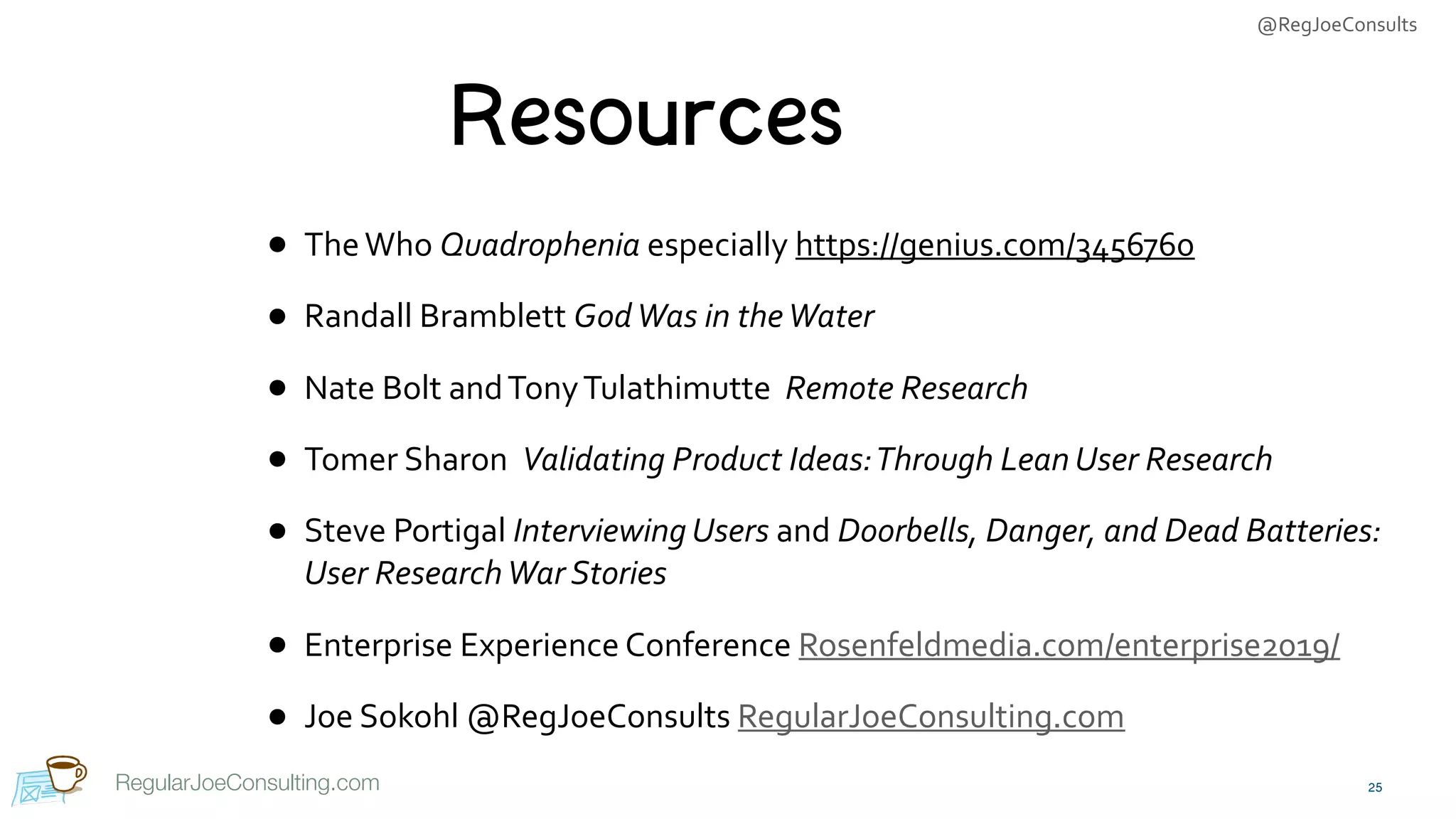 @RegJoeConsults
RegularJoeConsulting.com
Resources
• The	Who	Quadrophenia	especially	https://genius.com/3456760	
• Randall	Bramblett	God	Was	in	the	Water		
• Nate	Bolt	and	Tony	Tulathimutte		Remote	Research	
• Tomer	Sharon		Validating	Product	Ideas:	Through	Lean	User	Research	
• Steve	Portigal	Interviewing	Users	and	Doorbells,	Danger,	and	Dead	Batteries:	
User	Research	War	Stories	
• Enterprise	Experience	Conference	Rosenfeldmedia.com/enterprise2019/	
• Joe	Sokohl	@RegJoeConsults	RegularJoeConsulting.com
25
 