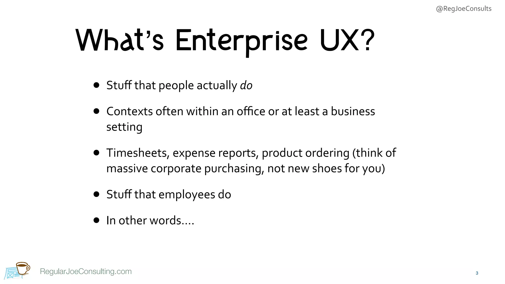 @RegJoeConsults
RegularJoeConsulting.com
What’s Enterprise UX?
• Stuﬀ	that	people	actually	do	
• Contexts	often	within	an	oﬃce	or	at	least	a	business	
setting	
• Timesheets,	expense	reports,	product	ordering	(think	of	
massive	corporate	purchasing,	not	new	shoes	for	you)	
• Stuﬀ	that	employees	do	
• In	other	words….
3
 