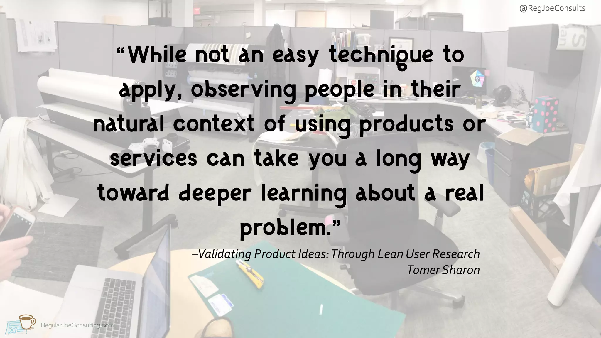 @RegJoeConsults
RegularJoeConsulting.com
–Validating	Product	Ideas:	Through	Lean	User	Research	
Tomer	Sharon
“While not an easy technique to
apply, observing people in their
natural context of using products or
services can take you a long way
toward deeper learning about a real
problem.”
 